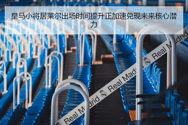 皇马小将居莱尔出场时间提升正加速兑现未来核心潜力