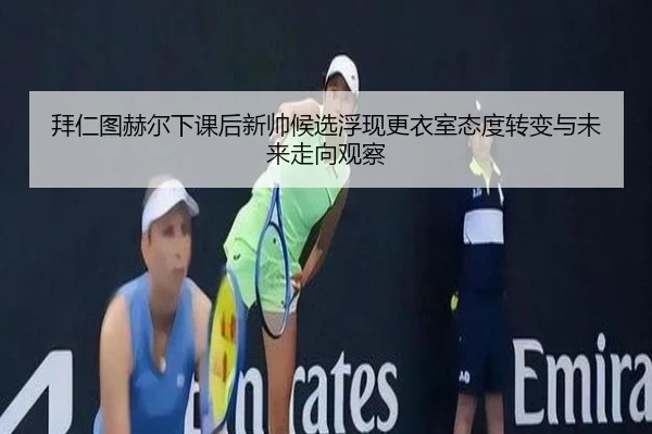 拜仁图赫尔下课后新帅候选浮现更衣室态度转变与未来走向观察
