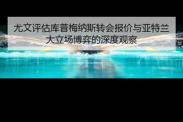 尤文评估库普梅纳斯转会报价与亚特兰大立场博弈的深度观察