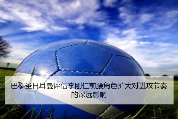 巴黎圣日耳曼评估李刚仁前腰角色扩大对进攻节奏的深远影响
